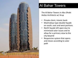 Al Bahar Towers
The Al Bahar Towers in Abu Dhabi
Aedas Architects w/ Arup
• Private client, Islamic bank
• Mashrabiya type double façade
on south, east and west portions
• North façade left open due to
minimized solar issues and to
allow for a primary view to the
city beyond
• Responsive system that opens
and closes according to solar
path

 