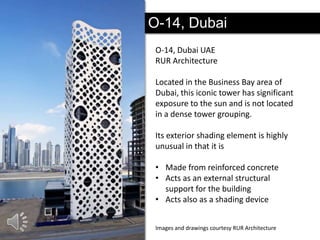 O-14, Dubai
O-14, Dubai UAE
RUR Architecture
Located in the Business Bay area of
Dubai, this iconic tower has significant
exposure to the sun and is not located
in a dense tower grouping.
Its exterior shading element is highly
unusual in that it is
• Made from reinforced concrete
• Acts as an external structural
support for the building
• Acts also as a shading device
Images and drawings courtesy RUR Architecture

 