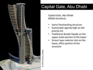 Capital Gate, Abu Dhabi
Capital Gate, Abu Dhabi
RMJM Architects

© Jeff Schofield, ADNEC

• Iconic freestanding structure
• Sustainable agenda high on the
priority list
• Traditional double façade on the
upper, hotel portion of the tower
• Screen layer exterior skin on the
lower, office portion of the
structure

 