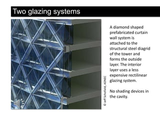 © Jeff Schofield, ADNEC

Two glazing systems
A diamond shaped
prefabricated curtain
wall system is
attached to the
structural steel diagrid
of the tower and
forms the outside
layer. The interior
layer uses a less
expensive rectilinear
glazing system.
No shading devices in
the cavity.

 
