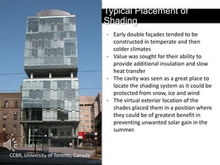 Typical Placement of Shading
- Early double façades tended to be
constructed in temperate and then
colder climates
- Value was sought for their ability to
provide additional insulation and slow
heat transfer
- The cavity was seen as a great place to
locate the shading system as it could be
protected from snow, ice and wind
- The virtual exterior location of the
shades placed them in a position where
they could be of greatest benefit in
preventing unwanted solar gain in the
summer.

CCBR, University of Toronto, Canada

 