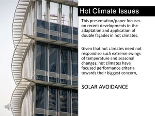 Hot Climate Issues
This presentation/paper focuses
on recent developments in the
adaptation and application of
double façades in hot climates.
Given that hot climates need not
respond so such extreme swings
of temperature and seasonal
changes, hot climates have
focused performance criteria
towards their biggest concern,

SOLAR AVOIDANCE

 