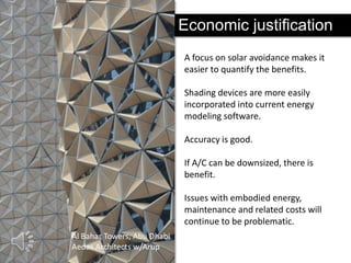 Economic justification
A focus on solar avoidance makes it
easier to quantify the benefits.
Shading devices are more easily
incorporated into current energy
modeling software.
Accuracy is good.

If A/C can be downsized, there is
benefit.
Issues with embodied energy,
maintenance and related costs will
continue to be problematic.
Al Bahar Towers, Abu Dhabi
Aedas Architects w/Arup

 