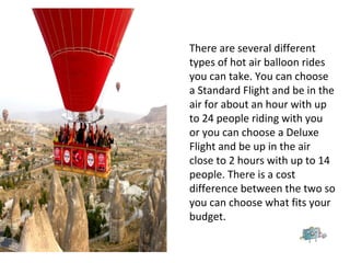 There are several different
types of hot air balloon rides
you can take. You can choose
a Standard Flight and be in the
air for about an hour with up
to 24 people riding with you
or you can choose a Deluxe
Flight and be up in the air
close to 2 hours with up to 14
people. There is a cost
difference between the two so
you can choose what fits your
budget.
 