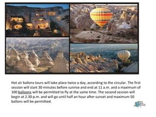 Hot air ballons tours will take place twice a day, according to the circular. The first
session will start 30 minutes before sunrise and end at 11 a.m. and a maximum of
100 balloons will be permitted to fly at the same time. The second session will
begin at 2.30 p.m. and will go until half an hour after sunset and maximum 50
ballons will be permitted.
 