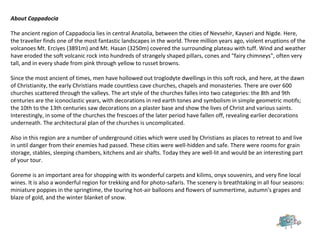 About Cappadocia
The ancient region of Cappadocia lies in central Anatolia, between the cities of Nevsehir, Kayseri and Nigde. Here,
the traveller finds one of the most fantastic landscapes in the world. Three million years ago, violent eruptions of the
volcanoes Mt. Erciyes (3891m) and Mt. Hasan (3250m) covered the surrounding plateau with tuff. Wind and weather
have eroded the soft volcanic rock into hundreds of strangely shaped pillars, cones and "fairy chimneys", often very
tall, and in every shade from pink through yellow to russet browns.
Since the most ancient of times, men have hollowed out troglodyte dwellings in this soft rock, and here, at the dawn
of Christianity, the early Christians made countless cave churches, chapels and monasteries. There are over 600
churches scattered through the valleys. The art style of the churches falles into two categories: the 8th and 9th
centuries are the iconoclastic years, with decorations in red earth tones and symbolism in simple geometric motifs;
the 10th to the 13th centuries saw decorations on a plaster base and show the lives of Christ and various saints.
Interestingly, in some of the churches the frescoes of the later period have fallen off, revealing earlier decorations
underneath. The architectural plan of the churches is uncomplicated.
Also in this region are a number of underground cities which were used by Christians as places to retreat to and live
in until danger from their enemies had passed. These cities were well-hidden and safe. There were rooms for grain
storage, stables, sleeping chambers, kitchens and air shafts. Today they are well-lit and would be an interesting part
of your tour.
Goreme is an important area for shopping with its wonderful carpets and kilims, onyx souvenirs, and very fine local
wines. It is also a wonderful region for trekking and for photo-safaris. The scenery is breathtaking in all four seasons:
miniature poppies in the springtime, the touring hot-air balloons and flowers of summertime, autumn's grapes and
blaze of gold, and the winter blanket of snow.
 