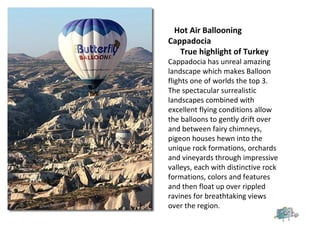 Hot Air Ballooning
Cappadocia
True highlight of Turkey
Cappadocia has unreal amazing
landscape which makes Balloon
flights one of worlds the top 3.
The spectacular surrealistic
landscapes combined with
excellent flying conditions allow
the balloons to gently drift over
and between fairy chimneys,
pigeon houses hewn into the
unique rock formations, orchards
and vineyards through impressive
valleys, each with distinctive rock
formations, colors and features
and then float up over rippled
ravines for breathtaking views
over the region.
 