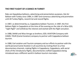 THE FIRST FLIGHT OF A DANCE IN TURKEY
Raks are Kapadokya balloons, advertising and presentation purposes, Hot Air
Balloon with Turkey since 1984, in 1987 and numerous advertising and promotion
until All Turkey flights, record trial and record flights.
in 1987, as determined by us, Cappadocia balloon Tourism, in 1987, the first
Balloon flight in Cappadocia at the time of the evening on the side of a Wise EZEL
"night flight" and withdraw the interest and started with the flight sensation.
in 1988, SHAW and Wise Amuge as brothers; EZEL AVIATION Company with
CAMEL TOUR (Camel Aviation) company to partner with Cappadocia balloon
tourism.
in 1988, Ezel aviation and Tourism company and our efforts to partner with the
world personal Camel Aviation in all countries by inviting them to a free
documentary channels, making flights in Cappadocia, Cappadocia, with aerial
shots of the introductory flights, documentaries crafted Cappadocia being
introduced was a different world in balloon tourism mecradan.
 