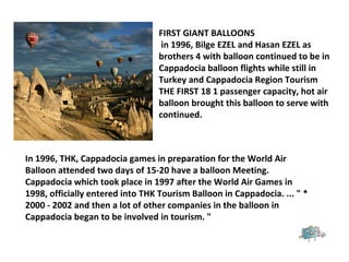 FIRST GIANT BALLOONS
in 1996, Bilge EZEL and Hasan EZEL as
brothers 4 with balloon continued to be in
Cappadocia balloon flights while still in
Turkey and Cappadocia Region Tourism
THE FIRST 18 1 passenger capacity, hot air
balloon brought this balloon to serve with
continued.
In 1996, THK, Cappadocia games in preparation for the World Air
Balloon attended two days of 15-20 have a balloon Meeting.
Cappadocia which took place in 1997 after the World Air Games in
1998, officially entered into THK Tourism Balloon in Cappadocia. ... " *
2000 - 2002 and then a lot of other companies in the balloon in
Cappadocia began to be involved in tourism. "
 