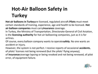 Hot air balloons in Turkeyare licensed, regulated aircraft.Pilots must meet
certain standards of training, experience, age and health to be licensed. Hot
air balloon companies must carryinsurance coverage.
In Turkey, the Ministry of Transportation, Directorate-General of Civil Aviation,
is the licensing authority for hot air ballooning companies, just as it is for
airlines.
Of course, every balloon company wants to operatesafely. No one wants an
accident or injury.
However, the system is not perfect. I receive reports of occasional accidents,
of pilots' licenses not being renewed (but the pilots' flying anyway),
of insurancecoverage lapsing or being revoked and not being renewed, of pilot
error, of equipment failure.
Hot-Air Balloon Safety in
Turkey
 