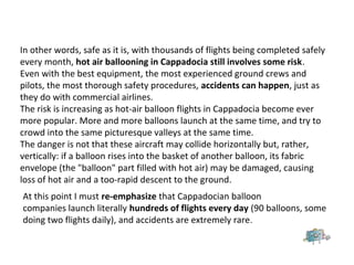 In other words, safe as it is, with thousands of flights being completed safely
every month, hot air ballooning in Cappadocia still involves some risk.
Even with the best equipment, the most experienced ground crews and
pilots, the most thorough safety procedures, accidents can happen, just as
they do with commercial airlines.
The risk is increasing as hot-air balloon flights in Cappadocia become ever
more popular. More and more balloons launch at the same time, and try to
crowd into the same picturesque valleys at the same time.
The danger is not that these aircraft may collide horizontally but, rather,
vertically: if a balloon rises into the basket of another balloon, its fabric
envelope (the "balloon" part filled with hot air) may be damaged, causing
loss of hot air and a too-rapid descent to the ground.
At this point I must re-emphasize that Cappadocian balloon
companies launch literally hundreds of flights every day (90 balloons, some
doing two flights daily), and accidents are extremely rare.
 