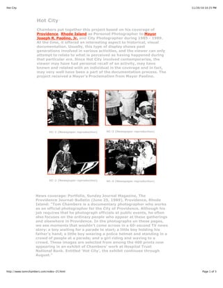 11/20/10 10:25 PMHot City
Page 1 of 3http://www.tomrchambers.com/index-25.html
Hot City
Chambers put together this project based on his coverage of
Providence, Rhode Island as Personal Photographer to Mayor
Joseph R. Paolino, Jr. and City Photographer during 1985 - 1989.
At the time, it offered an interesting aspect to historical, visual
documentation. Usually, this type of display shows past
generations involved in various activities, and the viewer can only
attempt to relate to what is perceived as having happened during
that particular era. Since Hot City involved contemporaries, the
viewer may have had personal recall of an activity, may have
known and related with an individual in the coverage and in fact,
may very well have been a part of the documentation process. The
project received a Mayor's Proclamation from Mayor Paolino.
HC-1 (Newspaper reproduction) HC-3 (Newspaper reproduction)
HC-2 (Newspaper reproduction) HC-4 (Newspaper reproduction)
News coverage: Portfolio, Sunday Journal Magazine, The
Providence Journal-Bulletin (June 25, 1989), Providence, Rhode
Island: "Tom Chambers is a documentary photographer who works
as an official photographer for the City of Providence. Although his
job requires that he photograph officials at public events, he often
also focuses on the ordinary people who appear at these gatherings
and elsewhere in Providence. In the photographs on these pages,
we see moments that wouldn't come across in a 60-second TV news
story: a boy waiting for a parade to start; a little boy holding his
father's hand; a little boy wearing a police helmet and standing in a
crowd of people at a parade; and a girl riding and waving to a
crowd. These images are selected from among the 400 prints now
appearing in an exhibit of Chambers' work at Hospital Trust
National Bank. Entitled 'Hot City', the exhibit continues through
August."
 