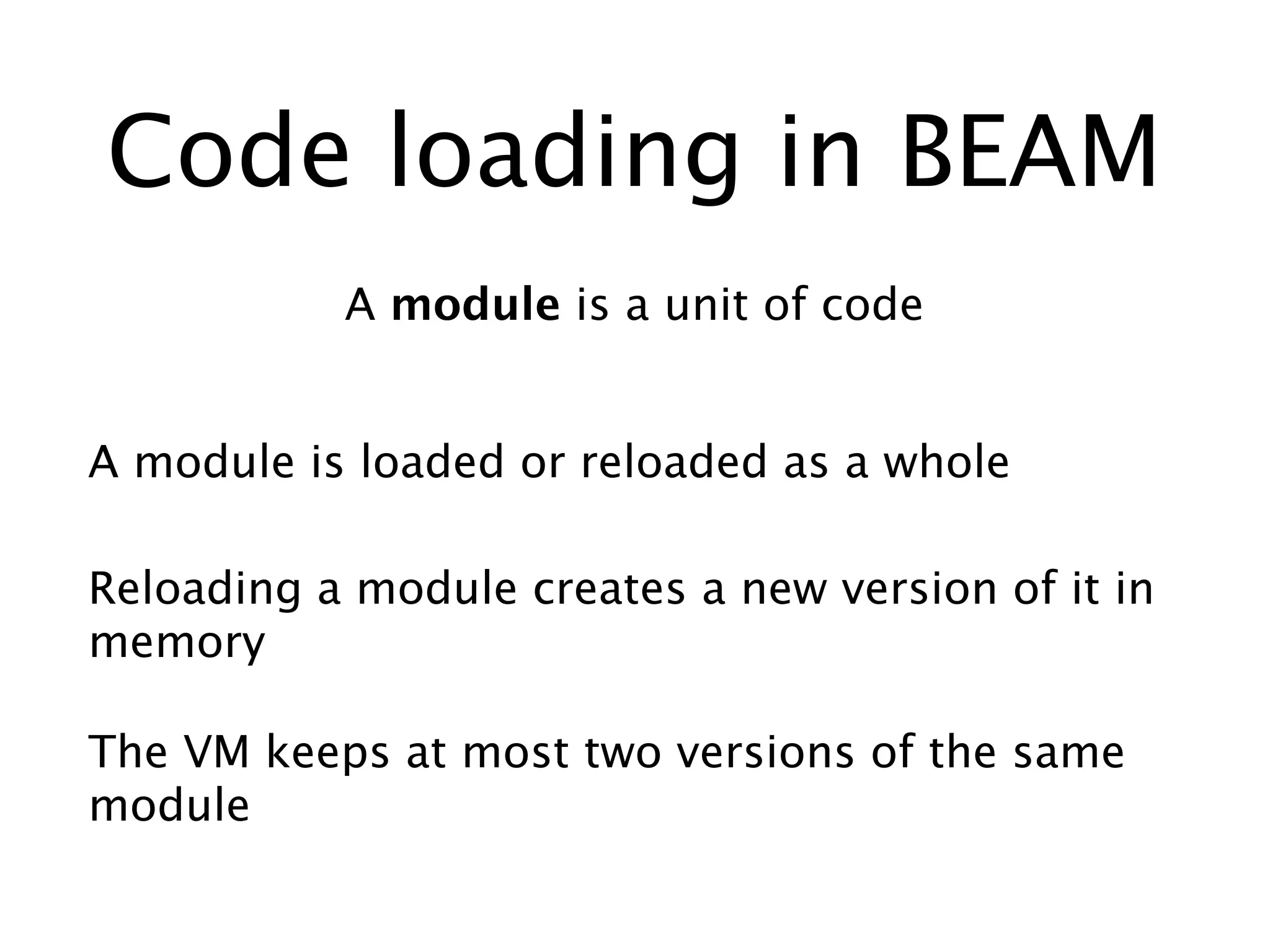 Code loading in BEAM
A module is a unit of code
A module is loaded or reloaded as a whole
The VM keeps at most two versions of the same
module
Reloading a module creates a new version of it in
memory
 