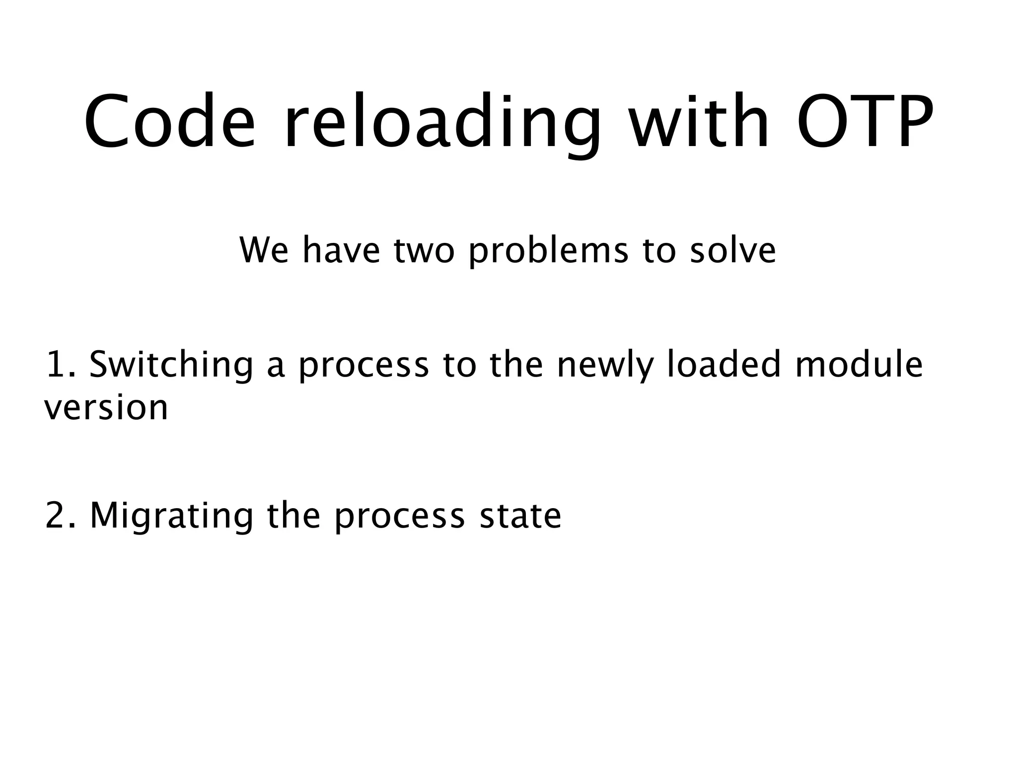 Code reloading with OTP
We have two problems to solve
1. Switching a process to the newly loaded module
version
2. Migrating the process state
 