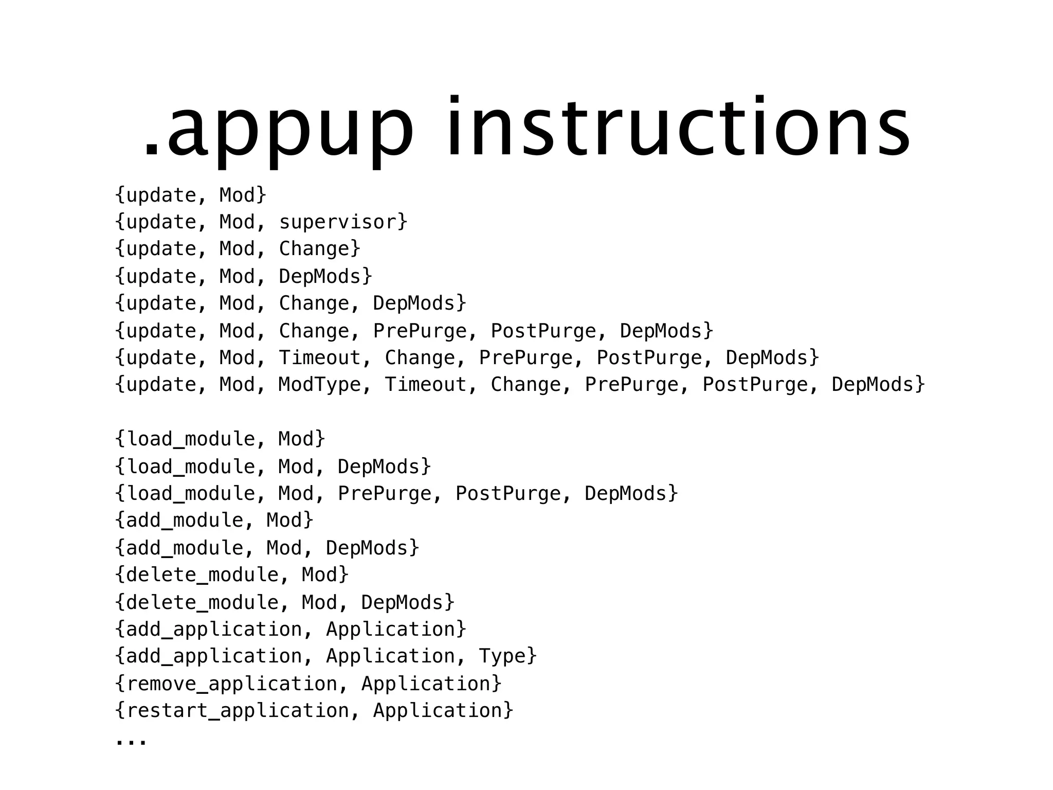 .appup instructions
{update, Mod}
{update, Mod, supervisor}
{update, Mod, Change}
{update, Mod, DepMods}
{update, Mod, Change, DepMods}
{update, Mod, Change, PrePurge, PostPurge, DepMods}
{update, Mod, Timeout, Change, PrePurge, PostPurge, DepMods}
{update, Mod, ModType, Timeout, Change, PrePurge, PostPurge, DepMods}
{load_module, Mod}
{load_module, Mod, DepMods}
{load_module, Mod, PrePurge, PostPurge, DepMods}
{add_module, Mod}
{add_module, Mod, DepMods}
{delete_module, Mod}
{delete_module, Mod, DepMods}
{add_application, Application}
{add_application, Application, Type}
{remove_application, Application}
{restart_application, Application}
...
 