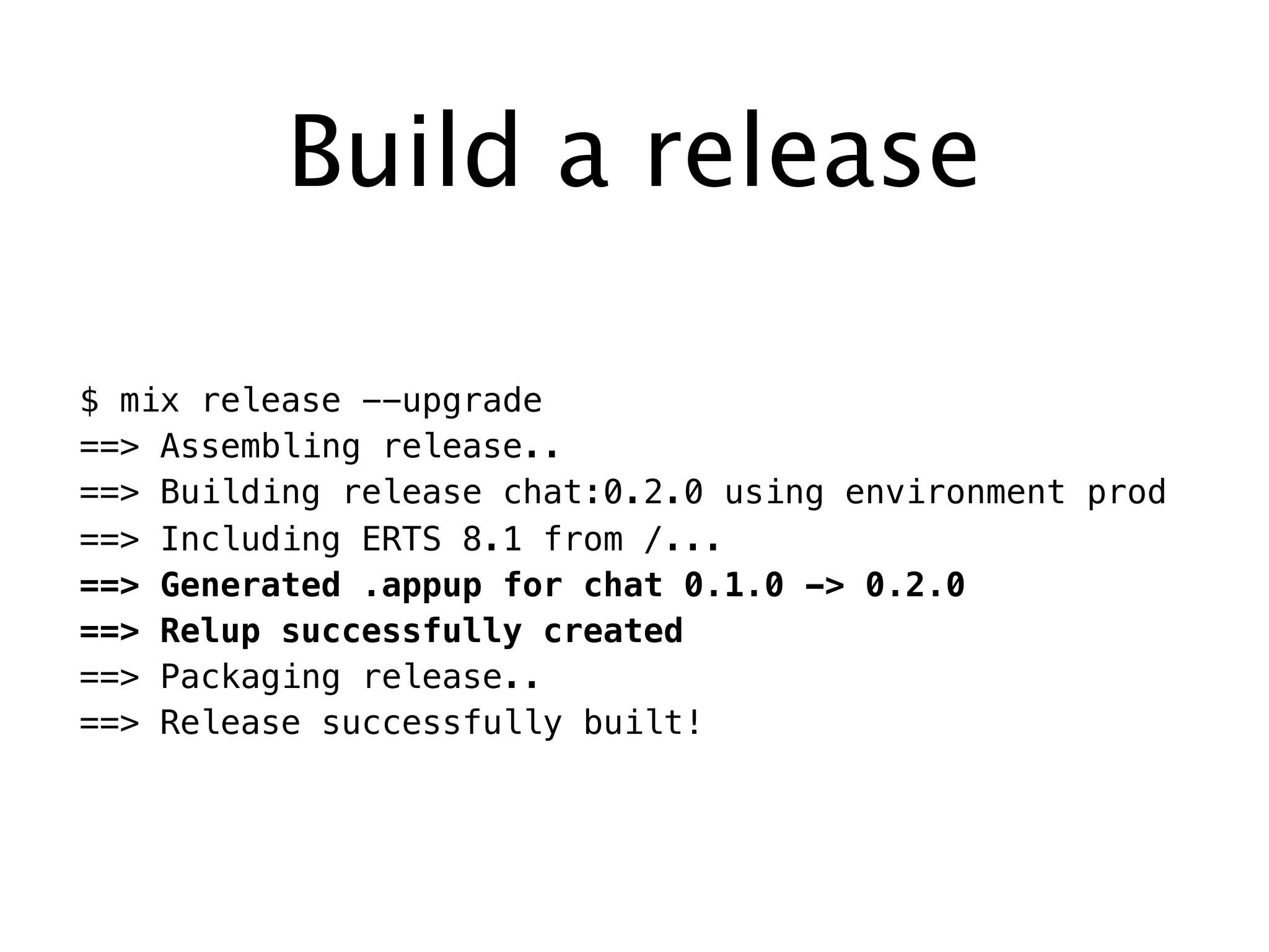 Build a release
$ mix release --upgrade
==> Assembling release..
==> Building release chat:0.2.0 using environment prod
==> Including ERTS 8.1 from /...
==> Generated .appup for chat 0.1.0 -> 0.2.0
==> Relup successfully created
==> Packaging release..
==> Release successfully built!
 