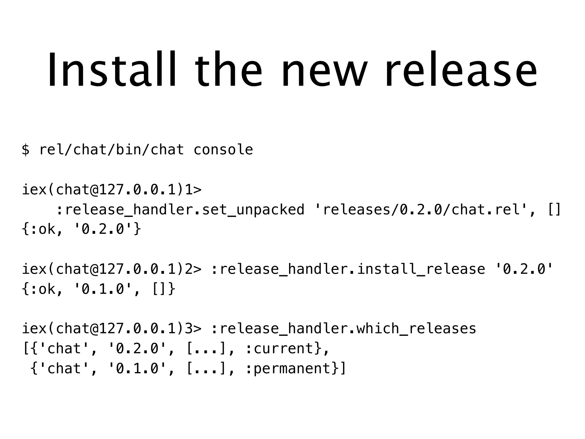 Install the new release
$ rel/chat/bin/chat console
iex(chat@127.0.0.1)1>
:release_handler.set_unpacked 'releases/0.2.0/chat.rel', []
{:ok, '0.2.0'}
iex(chat@127.0.0.1)2> :release_handler.install_release '0.2.0'
{:ok, '0.1.0', []}
iex(chat@127.0.0.1)3> :release_handler.which_releases
[{'chat', '0.2.0', [...], :current},
{'chat', '0.1.0', [...], :permanent}]
 