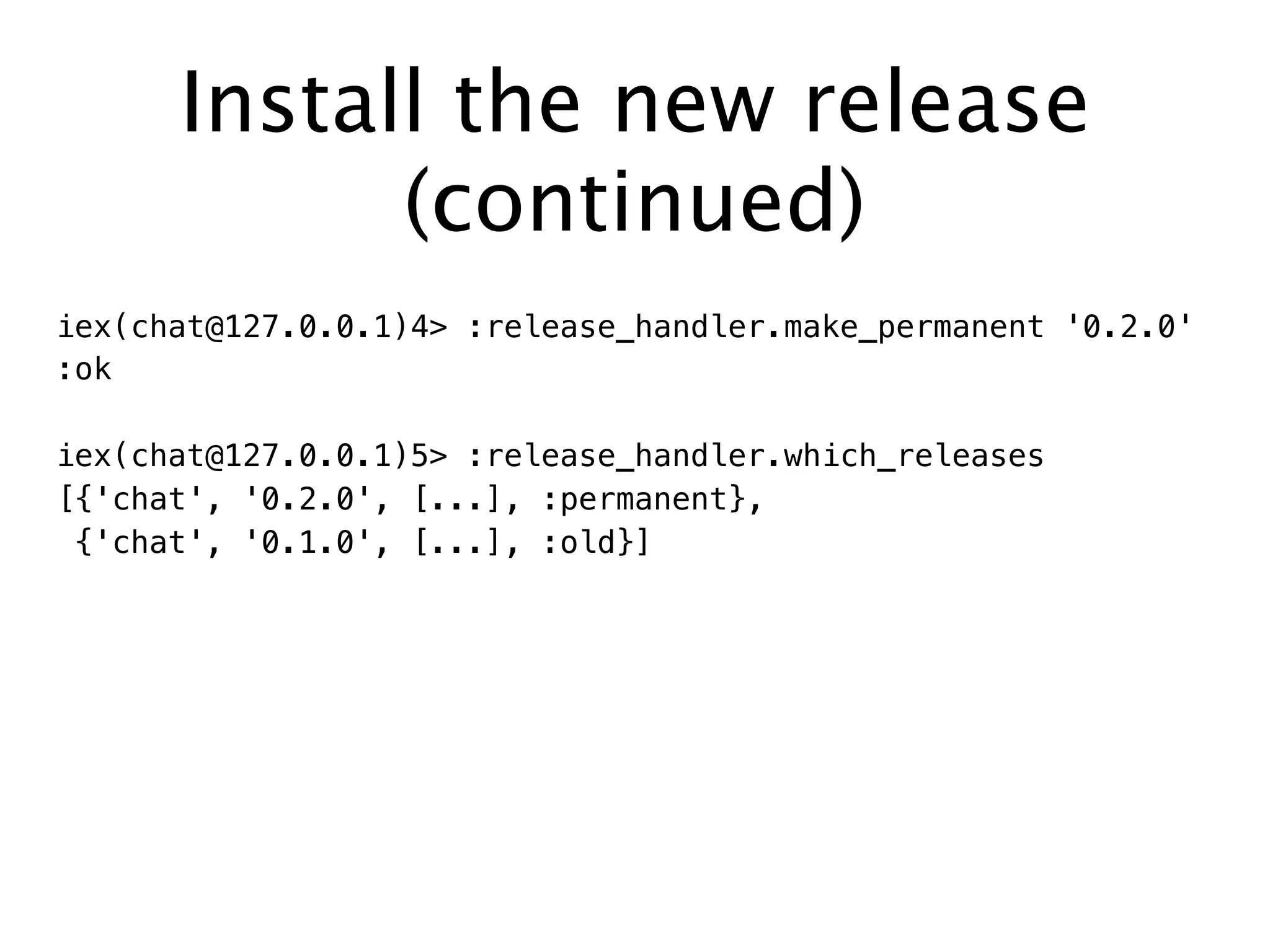 Install the new release
(continued)
iex(chat@127.0.0.1)4> :release_handler.make_permanent '0.2.0'
:ok
iex(chat@127.0.0.1)5> :release_handler.which_releases
[{'chat', '0.2.0', [...], :permanent},
{'chat', '0.1.0', [...], :old}]
 