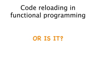 Code reloading in
functional programming
OR IS IT?
 