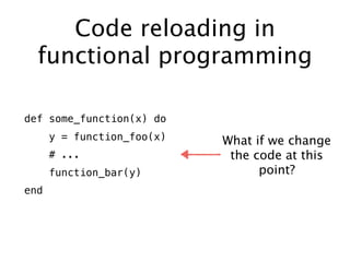 Code reloading in
functional programming
def some_function(x) do
y = function_foo(x)
# ...
function_bar(y)
end
What if we change
the code at this
point?
 