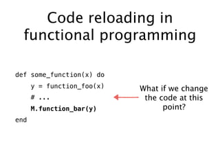 Code reloading in
functional programming
def some_function(x) do
y = function_foo(x)
# ...
M.function_bar(y)
end
What if we change
the code at this
point?
 