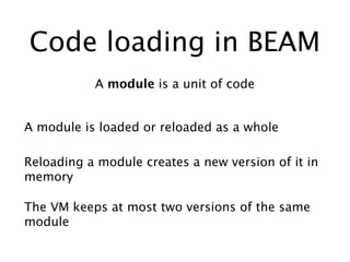 Code loading in BEAM
A module is a unit of code
A module is loaded or reloaded as a whole
The VM keeps at most two versions of the same
module
Reloading a module creates a new version of it in
memory
 