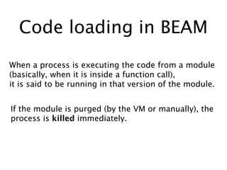 Code loading in BEAM
When a process is executing the code from a module
(basically, when it is inside a function call),
it is said to be running in that version of the module.
If the module is purged (by the VM or manually), the
process is killed immediately.
 