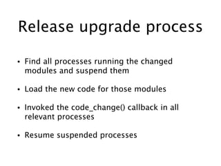Release upgrade process
• Find all processes running the changed
modules and suspend them
• Load the new code for those modules
• Invoked the code_change() callback in all
relevant processes
• Resume suspended processes
 