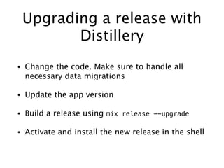Upgrading a release with
Distillery
• Change the code. Make sure to handle all
necessary data migrations
• Update the app version
• Build a release using mix release --upgrade
• Activate and install the new release in the shell
 