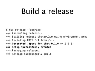 Build a release
$ mix release --upgrade
==> Assembling release..
==> Building release chat:0.2.0 using environment prod
==> Including ERTS 8.1 from /...
==> Generated .appup for chat 0.1.0 -> 0.2.0
==> Relup successfully created
==> Packaging release..
==> Release successfully built!
 