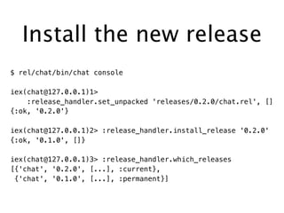 Install the new release
$ rel/chat/bin/chat console
iex(chat@127.0.0.1)1>
:release_handler.set_unpacked 'releases/0.2.0/chat.rel', []
{:ok, '0.2.0'}
iex(chat@127.0.0.1)2> :release_handler.install_release '0.2.0'
{:ok, '0.1.0', []}
iex(chat@127.0.0.1)3> :release_handler.which_releases
[{'chat', '0.2.0', [...], :current},
{'chat', '0.1.0', [...], :permanent}]
 