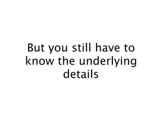 But you still have to
know the underlying
details
 
