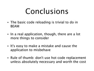 Conclusions
• The basic code reloading is trivial to do in
BEAM
• In a real application, though, there are a lot
more things to consider
• It's easy to make a mistake and cause the
application to misbehave
• Rule of thumb: don't use hot code replacement
unless absolutely necessary and worth the cost
 