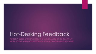 Hot-Desking Feedback 
ASKING A SERIES OF PEOPLE FROM THE TARGET AUDIENCE TO REVIEW MY 
WORK SO FAR, ASKING FOR FEEDBACK TO MAKE AMENDMENTS AS I WORK 
 