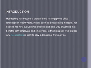 INTRODUCTION
Hot-desking has become a popular trend in Singapore's office
landscape in recent years. Initially seen as a cost-saving measure, hot-
desking has now evolved into a flexible and agile way of working that
benefits both employers and employees. In this blog post, we'll explore
why hot-desking is likely to stay in Singapore from now on.
 