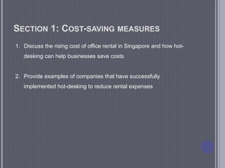 SECTION 1: COST-SAVING MEASURES
1. Discuss the rising cost of office rental in Singapore and how hot-
desking can help businesses save costs
2. Provide examples of companies that have successfully
implemented hot-desking to reduce rental expenses
 
