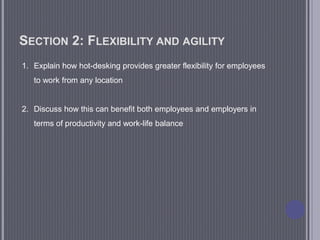 SECTION 2: FLEXIBILITY AND AGILITY
1. Explain how hot-desking provides greater flexibility for employees
to work from any location
2. Discuss how this can benefit both employees and employers in
terms of productivity and work-life balance
 