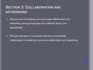 SECTION 3: COLLABORATION AND
NETWORKING
1. Discuss how hot-desking can encourage collaboration and
networking among employees from different teams and
departments
2. Provide examples of companies that have successfully
implemented hot-desking to promote collaboration and networking
 