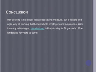 CONCLUSION
Hot-desking is no longer just a cost-saving measure, but a flexible and
agile way of working that benefits both employers and employees. With
its many advantages, hot-desking is likely to stay in Singapore's office
landscape for years to come.
 