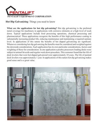 PENTALIFT EQUIPMENT CORPORATION
Hot Dip Galvanizing: Things you need to know
What are the applications for hot dip galvanizing? Hot dip galvanizing is the preferred
metal coverage for machinery in applications with corrosive elements or a high level of wash
down. Typical applications include food processing operations, chemical processing and
pharmaceutical. These applications recognize the benefits of this high performance coating in
substantially increasing product life, reducing maintenance and maintaining a required sanitary
level. In applications of this nature the benefits of hot dipped galvanizing are significant.
Whenever considering hot dip galvanizing the benefits must be considered and weighted against
the downside considerations. Each application has its own particular considerations, factors and
weighting of those for consideration. In one application a poultry processors loading docks were
subject to animal fat acids and regular wash down procedure. This customer found that the life of
dock levelers that were hot dipped galvanized were approximately 10 years. The life of painted
dock levelers was approximately 1 year. In applications of this nature hot dip galvanizing makes
good sense and is a great value.
 