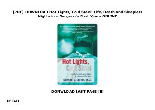 [PDF] DOWNLOAD Hot Lights, Cold Steel: Life, Death and Sleepless
Nights in a Surgeon's First Years ONLINE
DONWLOAD LAST PAGE !!!!
DETAIL
Download Hot Lights, Cold Steel: Life, Death and Sleepless Nights in a Surgeon's First Years When Michael Collins decides to become a surgeon, he is totally unprepared for the chaotic life of a resident at a major hospital. A natural overachiever, Collins' success, in college and medical school led to a surgical residency at one of the most respected medical centers in the world, the famed Mayo Clinic. But compared to his fellow residents Collins feels inadequate and unprepared. All too soon, the euphoria of beginning his career as an orthopedic resident gives way to the feeling he is a counterfeit, an imposter who has infiltrated a society of brilliant surgeons.This story of Collins' four-year surgical residency traces his rise from an eager but clueless first-year resident to accomplished Chief Resident in his final year. With unparalleled humor, he recounts the disparity between people's perceptions of a doctor's glamorous life and the real thing: a succession of run down cars that are towed to the junk yard, long weekends moonlighting at rural hospitals, a family that grows larger every year, and a laughable income.Collins' good nature helps him over some of the rough spots but cannot spare him the harsh reality of a doctor's life. Every day he is confronted with decisions that will change people's lives-or end them-forever. A young boy's leg is mangled by a tractor: risk the boy's life to save his leg, or amputate immediately? A woman diagnosed with bone cancer injures her hip: go through a painful hip operation even though she has only months to live? Like a jolt to the system, he is faced with the reality of suffering and death as he struggles to reconcile his idealism and aspiration to heal with the recognition of his own limitations and imperfections.Unflinching and deeply engaging, Hot Lights, Cold Steel is a humane and passionate reminder that doctors are people too. This is a gripping memoir, at times devastating, others triumphant, but always compulsively readable.
 