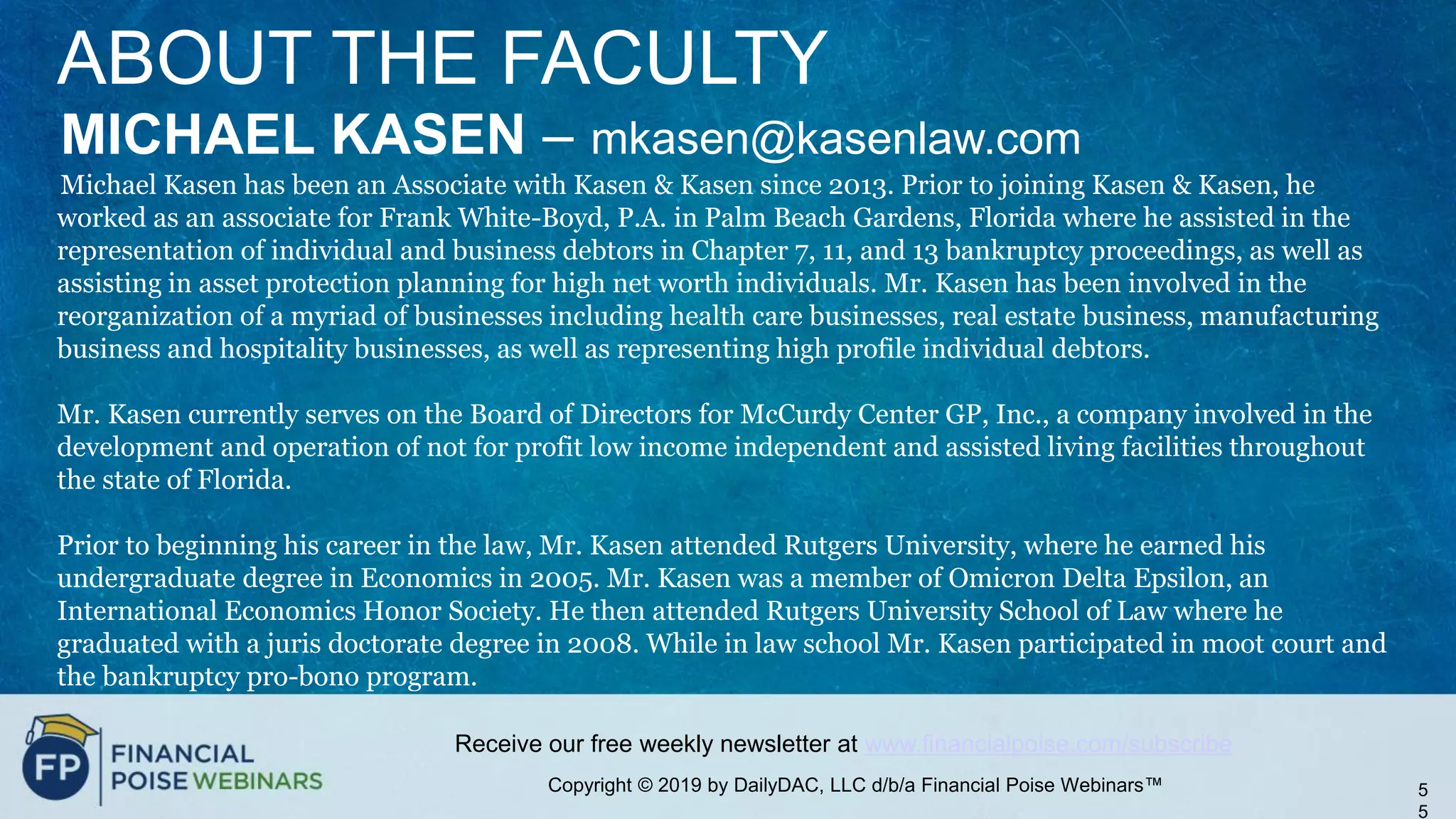 Copyright © 2019 by DailyDAC, LLC d/b/a Financial Poise Webinars™
Receive our free weekly newsletter at www.financialpoise.com/subscribe
5
5
ABOUT THE FACULTY
MICHAEL KASEN – mkasen@kasenlaw.com
Michael Kasen has been an Associate with Kasen & Kasen since 2013. Prior to joining Kasen & Kasen, he
worked as an associate for Frank White-Boyd, P.A. in Palm Beach Gardens, Florida where he assisted in the
representation of individual and business debtors in Chapter 7, 11, and 13 bankruptcy proceedings, as well as
assisting in asset protection planning for high net worth individuals. Mr. Kasen has been involved in the
reorganization of a myriad of businesses including health care businesses, real estate business, manufacturing
business and hospitality businesses, as well as representing high profile individual debtors.
Mr. Kasen currently serves on the Board of Directors for McCurdy Center GP, Inc., a company involved in the
development and operation of not for profit low income independent and assisted living facilities throughout
the state of Florida.
Prior to beginning his career in the law, Mr. Kasen attended Rutgers University, where he earned his
undergraduate degree in Economics in 2005. Mr. Kasen was a member of Omicron Delta Epsilon, an
International Economics Honor Society. He then attended Rutgers University School of Law where he
graduated with a juris doctorate degree in 2008. While in law school Mr. Kasen participated in moot court and
the bankruptcy pro-bono program.
 