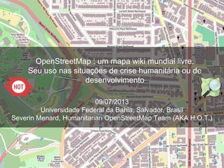 OpenStreetMap : um mapa wiki mundial livre.
Seu uso nas situações de crise humanitária ou de
desenvolvimento
09/07/2013
Universidade Federal da Bahia, Salvador, Brasil
Severin Menard, Humanitarian OpenStreetMap Team (AKA H.O.T.)
 