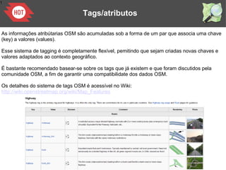 1
Tags/atributos
As informações atribútarias OSM são acumuladas sob a forma de um par que associa uma chave
(key) a valores (values).
Esse sistema de tagging é completamente flexível, pemitindo que sejam criadas novas chaves e
valores adaptados ao contexto geográfico.
Ė bastante recomendado basear-se sobre os tags que já existem e que foram discutidos pela
comunidade OSM, a fim de garantir uma compatibilidate dos dados OSM.
Os detalhes do sistema de tags OSM é acessível no Wiki:
http://wiki.openstreetmap.org/wiki/Map_Features
 