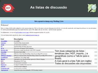 1
As listas de discussão
Tem duas categorias de listas :
temáticas (dev, HOT, imports...) e
geográficas (como a Talk-br para o
Brasil).
A mais geral é a lista Talk (em inglês)
Todas as discussões são arquivadas.
 