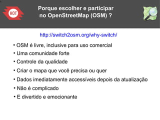 1
Porque escolher e participar
no OpenStreetMap (OSM) ?
http://switch2osm.org/why-switch/
●
OSM é livre, inclusive para uso comercial
●
Uma comunidade forte
●
Controle da qualidade
●
Criar o mapa que você precisa ou quer
●
Dados imediatamente accessíveis depois da atualização
●
Não é complicado
●
E divertido e emocionante
 