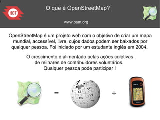 1
OpenStreetMap é um projeto web com o objetivo de criar um mapa
mundial, accessível, livre, cujos dados podem ser baixados por
qualquer pessoa. Foi iniciado por um estudante inglês em 2004.
= +
www.osm.org
O que é OpenStreetMap?
O crescimento é alimentado pelas ações coletivas
de milhares de contribuidores voluntários.
Qualquer pessoa pode participar !
 