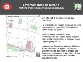 1
Levantamentos de terreno
Walking Papers http://walking-papers.org/
Um site web e um serviço web que
permitem:
- a impressão de mapas em papel de uma
parte do mapa geral OpenStreetMap a
vários níveis de zoom
- utilizar esses mapas durante
levantamentos de terreno como suporte
para anotar informações e esboçar novos
objetos geográficos
- scanear ou fotografar qualquer Walking
Paper anotado, carregá-lo sobre uma
plataforma web dedicada e, graças aos
ícones em cada canto e um código único,
criar automaticamente uma camada
georeferenciada
 