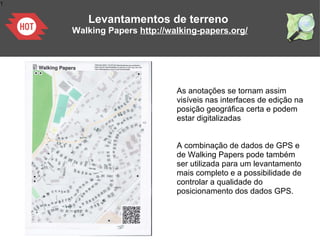 1
As anotações se tornam assim
visíveis nas interfaces de edição na
posição geográfica certa e podem
estar digitalizadas
A combinação de dados de GPS e
de Walking Papers pode também
ser utilizada para um levantamento
mais completo e a possibilidade de
controlar a qualidade do
posicionamento dos dados GPS.
Levantamentos de terreno
Walking Papers http://walking-papers.org/
 