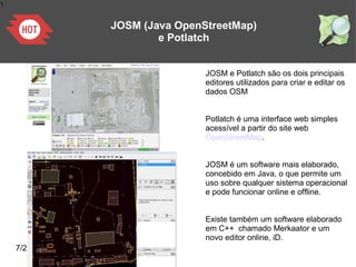 1
7/25/2011
JOSM (Java OpenStreetMap)
e Potlatch
JOSM e Potlatch são os dois principais
editores utilizados para criar e editar os
dados OSM
Potlatch é uma interface web simples
acessível a partir do site web
OpenStreetMap.
JOSM é um software mais elaborado,
concebido em Java, o que permite um
uso sobre qualquer sistema operacional
e pode funcionar online e offline.
Existe também um software elaborado
em C++ chamado Merkaator e um
novo editor online, iD.
 